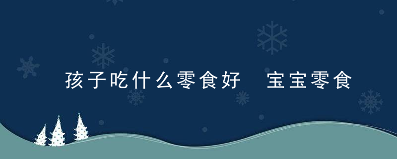 孩子吃什么零食好 宝宝零食选购原则种类要知道